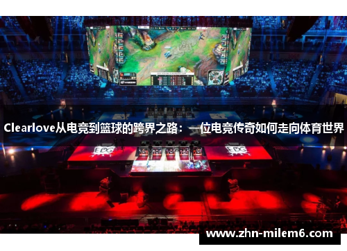 Clearlove从电竞到篮球的跨界之路：一位电竞传奇如何走向体育世界