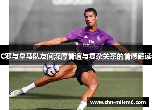 C罗与皇马队友间深厚情谊与复杂关系的情感解读 C罗与皇马队友间深厚情谊与复杂关系的情感解读