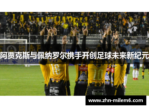 阿贾克斯与佩纳罗尔携手开创足球未来新纪元 阿贾克斯与佩纳罗尔携手开创足球未来新纪元